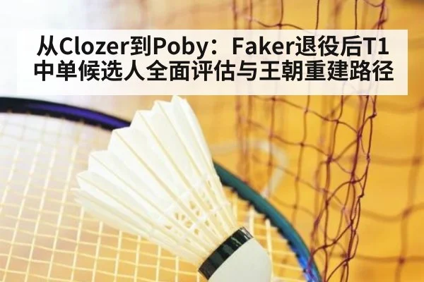 从Clozer到Poby：Faker退役后T1中单候选人全面评估与王朝重建路径