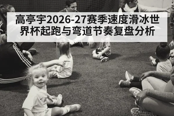 高亭宇2026-27赛季速度滑冰世界杯起跑与弯道节奏复盘分析