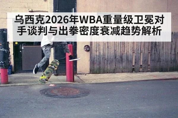乌西克2026年WBA重量级卫冕对手谈判与出拳密度衰减趋势解析